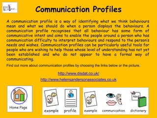 Communication Profiles
A communication profile is a way of identifying what we think behaviours
mean and what we should do when a person displays the behaviours. A
communication profile recognises that all behaviour has some form of
communicative intent and aims to enable the people around a person who has
communication difficulty to interpret behaviours and respond to the person‟s
needs and wishes. Communication profiles can be particularly useful tools for
people who are wishing to help those whose level of understanding has not yet
been established and who do not appear to have a formal way of
communicating.
Find out more about communication profiles by choosing the links below or the picture.

                                 http://www.disdat.co.uk/
                     http://www.helensandersonassociates.co.uk
 