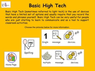 Basic High Tech
Basic High Tech (sometimes referred to light tech) is the use of devices
that have a limited set of options and usually require that you record the
words and phrases yourself. Basic High Tech can be very useful for people
who are just starting to learn to communicate and as a tool to support
classroom activities.
                 Choose the pictures below for more information.
 