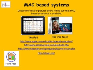 MAC based systems
Choose the links or pictures below to find out what MAC
             based assistance is available.




          The iPad                 The iPod touch
  http://www.apple.com/education/special-education/
      http://www.assistiveware.com/products.php
http://www.madentec.com/products/discover-envoy.php
                     http://atmac.org/
 
