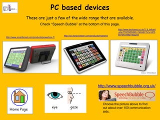 PC based devices
                   These are just a few of the wide range that are available.
                                Check “Speech Bubble” at the bottom of this page.
                                                                                                 http://www.techcess.co.uk/3_9_tellus4
                                                                                                 .php?PHPSESSID=74fcb677b1a1875
                                                 http://uk.dynavoxtech.com/products/maestro/     50734cd48e7dea2c6
http://www.smartboxat.com/products/powerbox-7/




                                                                                  http://www.speechbubble.org.uk/



                                                                                       Choose the picture above to find
                                                                                       out about over 100 communication
                                                                                       aids.
 