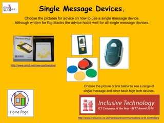 Single Message Devices.
         Choose the pictures for advice on how to use a single message device.
   Although written for Big Macks the advice holds well for all single message devices.




http://www.amdi.net/new-partnerplus/




                                              Choose the picture or link below to see a range of
                                              single message and other basic high tech devices.




                                          http://www.inclusive.co.uk/hardware/communicators-and-controllers
 