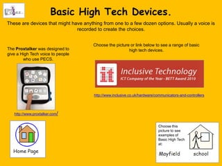 Basic High Tech Devices.
These are devices that might have anything from one to a few dozen options. Usually a voice is
                               recorded to create the choices.


                                       Choose the picture or link below to see a range of basic
The Proxtalker was designed to                           high tech devices.
give a High Tech voice to people
        who use PECS.




                                       http://www.inclusive.co.uk/hardware/communicators-and-controllers




   http://www.proxtalker.com/


                                                                            Choose this
                                                                            picture to see
                                                                            examples of
                                                                            Basic High Tech
                                                                            at:
 