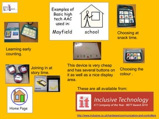 Examples of
                          Basic high
                          tech AAC
                           used in:

                                                                        Choosing at
                                                                        snack time.

Learning early
counting.

                                This device is very cheap
             Joining in at                                                Choosing the
                                and has several buttons on
             story time.                                                  colour .
                                it as well as a nice display
                                area.

                                       These are all available from:




                                       http://www.inclusive.co.uk/hardware/communicators-and-controllers
 