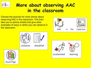 More about observing AAC
                  in the classroom
Choose the pictures for more advice about
observing AAC in the classroom. The links
take you to advice sheets that give other
examples of ways in which you can observe in
the classroom.
 