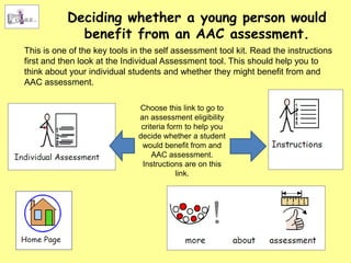 Deciding whether a young person would
             benefit from an AAC assessment.
This is one of the key tools in the self assessment tool kit. Read the instructions
first and then look at the Individual Assessment tool. This should help you to
think about your individual students and whether they might benefit from and
AAC assessment.

                              Choose this link to go to
                              an assessment eligibility
                               criteria form to help you
                              decide whether a student
                               would benefit from and
                                   AAC assessment.
                               Instructions are on this
                                           link.
 