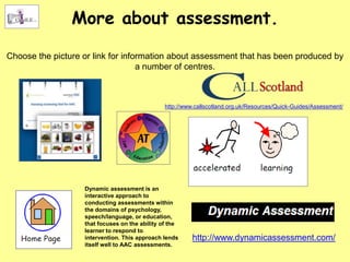 More about assessment.

Choose the picture or link for information about assessment that has been produced by
                                   a number of centres.



                                                http://www.callscotland.org.uk/Resources/Quick-Guides/Assessment/




                   Dynamic assessment is an
                   interactive approach to
                   conducting assessments within
                   the domains of psychology,
                   speech/language, or education,
                   that focuses on the ability of the
                   learner to respond to
                   intervention. This approach lends      http://www.dynamicassessment.com/
                   itself well to AAC assessments.
 