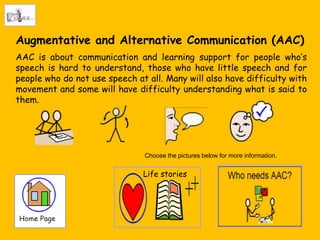 Augmentative and Alternative Communication (AAC)
AAC is about communication and learning support for people who„s
speech is hard to understand, those who have little speech and for
people who do not use speech at all. Many will also have difficulty with
movement and some will have difficulty understanding what is said to
them.




                               Choose the pictures below for more information.


                               Life stories
 