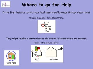 Where to go for Help
In the first instance contact your local speech and language therapy department.

                        Choose the picture to find local PCTs.




   They might involve a communication aid centre in assessments and support.
                             Click on the picture below:
 