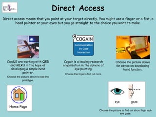 Direct Access
Direct access means that you point at your target directly. You might use a finger or a fist, a
        head pointer or your eyes but you go straight to the choice you want to make.




  CandLE are working with QED              Cogain is a leading research                  Choose the picture above
    and MERU in the hope of               organisation in the sphere of                  for advice on developing
    developing a simple head                       eye pointing.                              hand function.
            pointer.                       Choose their logo to find out more.
  Choose the picture above to see the
              prototype.




                                                                           Choose the picture to find out about high tech
                                                                                            eye gaze.
 