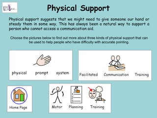 Physical Support
Physical support suggests that we might need to give someone our hand or
steady them in some way. This has always been a natural way to support a
person who cannot access a communication aid.

Choose the pictures below to find out more about three kinds of physical support that can
           be used to help people who have difficulty with accurate pointing.
 