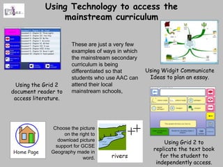 Using Technology to access the
                mainstream curriculum


                       These are just a very few
                       examples of ways in which
                       the mainstream secondary
                       curriculum is being
                       differentiated so that      Using Widgit Communicate
                       students who use AAC can     Ideas to plan an essay.
 Using the Grid 2      attend their local
document reader to     mainstream schools,
 access literature.




               Choose the picture
                   on the right to
                 download picture
                                                         Using Grid 2 to
                support for GCSE
              Geography made in
                                                     replicate the text book
                             word.                      for the student to
                                                      independently access.
 