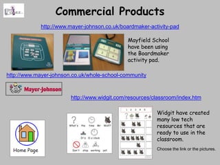 Commercial Products
             http://www.mayer-johnson.co.uk/boardmaker-activity-pad

                                              Mayfield School
                                              have been using
                                              the Boardmaker
                                              activity pad.

http://www.mayer-johnson.co.uk/whole-school-community



                        http://www.widgit.com/resources/classroom/index.htm

                                                          Widgit have created
                                                          many low tech
                                                          resources that are
                                                          ready to use in the
                                                          classroom.
                                                          Choose the link or the pictures.
 