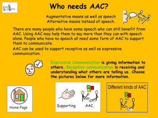 Who needs AAC?
                 Augmentative means as well as speech
                 Alternative means instead of speech.
There are many people who have some speech who can still benefit from
AAC. Using AAC may help them to say more than they can with speech
alone. People who have no speech all need some form of AAC to support
them to communicate.
AAC can be used to support receptive as well as expressive
communication.

                   Expressive Communication is giving information to
                   others. Receptive communication is receiving and
                   understanding what others are telling us. Choose
                   the pictures below for more information.
 