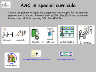 AAC in special curricula
Choose the pictures or logos for suggestions and support for the learning
experience of those with Severe Learning Difficulties (SLD) and who have
Profound and Multiple Learning Difficulties (PMLD).




             http://www.keytolearning.com/cm.html   http://www.equals.co.uk/
 