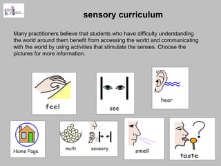 sensory curriculum

Many practitioners believe that students who have difficulty understanding
the world around them benefit from accessing the world and communicating
with the world by using activities that stimulate the senses. Choose the
pictures for more information.
 