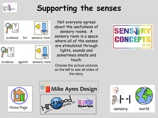 Supporting the senses
     Not everyone agrees
    about the usefulness of
       sensory rooms. A
    sensory room is a space
    where all of the senses
    are stimulated through
       lights, sounds and
     sometimes smells and
             touch.
    Choose the picture pictures
    on the left to see all sides of
              the story.
 