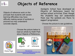 Objects of Reference
                                                                Sandgate School have developed an
                                                                Objects of Reference board for
Objects of reference work on the                                various school activities. Even though
principle that students with severe                             the students may not understand
learning difficulties may have                                  them now the symbols are there to
difficulty making sense of symbols or                           support progression.
pictures but may understand
concrete objects.                                                Choose the picture to see guidelines.


                Choose the picture below to
                read an article by Keith Park
                about Objects of Reference.




                                  http://www.ace-
                centre.org.uk/index.cfm?pageid=3CDC028A-3048-
                            7290-FE7DEA7A0060EF46
 
