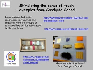 Stimulating the sense of touch
          – examples from Sandgate School.
Some students find tactile            http://www.ehow.co.uk/facts_6028373_tacti
experiences very calming and          le-stimulation_.html
engaging. Here are a couple of
examples links to information about
tactile stimulation.                  http://www.tacpac.co.uk/Tacpac-Panter.pdf




                 http://www.yatego.com/d
                 usyma/pdf,4c286feae9f9
                 f,streichelspiel                Home made texture board
                                                  from Sandgate School.
 