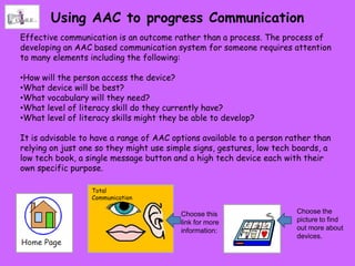 Using AAC to progress Communication
Effective communication is an outcome rather than a process. The process of
developing an AAC based communication system for someone requires attention
to many elements including the following:

•How will the person access the device?
•What device will be best?
•What vocabulary will they need?
•What level of literacy skill do they currently have?
•What level of literacy skills might they be able to develop?

It is advisable to have a range of AAC options available to a person rather than
relying on just one so they might use simple signs, gestures, low tech boards, a
low tech book, a single message button and a high tech device each with their
own specific purpose.

                  Total
                  Communication

                                         Choose this                   Choose the
                                         link for more                 picture to find
                                         information:                  out more about
                                                                       devices.
 