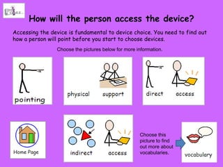 How will the person access the device?
Accessing the device is fundamental to device choice. You need to find out
how a person will point before you start to choose devices.
                Choose the pictures below for more information.




                                                    Choose this
                                                    picture to find
                                                    out more about
                                                    vocabularies.
 