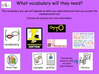 What vocabulary will they need?
The vocabulary you use will depend on what you understand and how you access the
                                communication aid.
                    Choose the pictures for more information.




                                                  Choose this
                                                 picture to find
                                                    out more
                                                 about literacy.
 