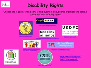 Disability Rights
Choose the logo’s or links below to find out more about some organisations that are
                          concerned with disability rights.



                                                 http://www.peoplefirstltd.com/




               http://www.allfie.org.uk/
                                                                                                  http://www.ukdpc.net/
                                           http://www.disabilityalliance.org/index.htm




                     http://www.partnersinpolicyma
                                                                             http://www.worldofinclusion.com/
                     king.co.uk/Courses.aspx




                                                                                           http://www.inclusion-
                                                                                           boltondata.org.uk/

                                                http://www.csie.org.uk   /
 