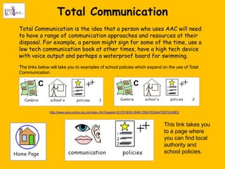 Total Communication
Total Communication is the idea that a person who uses AAC will need
to have a range of communication approaches and resources at their
disposal. For example, a person might sign for some of the time, use a
low tech communication book at other times, have a high tech device
with voice output and perhaps a waterproof board for swimming.
The links below will take you to examples of school policies which expand on the use of Total
Communication.




               http://www.ace-centre.org.uk/index.cfm?pageid=3CCD1B35-3048-7290-FE0AA479D72A28E3



                                                                                      This link takes you
                                                                                      to a page where
                                                                                      you can find local
                                                                                      authority and
                                                                                      school policies.
 