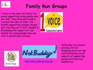 Family Run Groups
1 Voice is the main UK family run
group supporting young people who
use AAC. They have particularly
created the idea of older role
models supporting younger people
just starting out in AAC. CandLE is
developing the support of role
models for young people who use
AAC in mainstream schools.


                                                    Netbuddy is an award-
                                                    winning site for
                                                    swapping practical tips
                                                    and information on all
                                                    aspects of supporting
                                                    people with learning
                      http://www.netbuddy.org.uk/   disabilities.
 