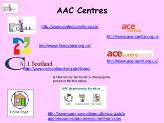 AAC Centres
         http://www.contactcandle.co.uk/

                                                      http://www.ace-centre.org.uk

        http://www.findavoice.org.uk/


                                                      http://www.ace-north.org.uk/
http://www.callscotland.org.uk/Home/
               A fuller list can be found by choosing the
               picture or the link below:




             http://www.communicationmatters.org.uk/p
             age/resources/aac-assessment-services
 