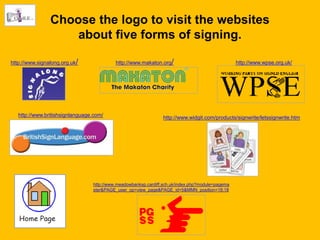 Choose the logo to visit the websites
                    about five forms of signing.

http://www.signalong.org.uk/               http://www.makaton.org/                                http://www.wpse.org.uk/




   http://www.britishsignlanguage.com/                          http://www.widgit.com/products/signwrite/letssignwrite.htm




                                 http://www.meadowbanksp.cardiff.sch.uk/index.php?module=pagema
                                 ster&PAGE_user_op=view_page&PAGE_id=5&MMN_position=18:18
 