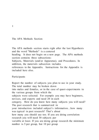 1
The APA Methods Section
The APA methods section starts right after the last Hypothesis
and the word "Methods" is a centered
heading. It does not begin on a new page. The APA methods
section contains three subsections:
Subjects, Materials (and/or Apparatus), and Procedures. In
addition, the materials subsection includes
references to the Appendix. Instructions for the Appendix is
included here also.
Participants
Report the number of subjects you plan to use in your study.
The total number may be broken down
into males and females, or in the case of quasi-experiments in
the various groups from which the
subjects were selected. For example you may have beginners,
novices, and experts and need 20 in each
category. How do you know how many subjects you will need?
The past research that is summarized in
your introduction included subject’s information…how many
was typical in past research? That’s about
how many you should use too. If you are doing correlation
research you will need 30 subjects per
variable at least. If you are doing group research the minimum
number is 5 per group, but 10 per group
 