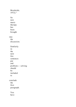 Brookside,
1972)."
So
now
music
therapy
has
been
brought
into
the
discussion.
Similarly
in
the
next
few
sentences
pnr
and
problem--‐ solving
should
be
included
to
conclude
the
first
paragraph.
You
have
 