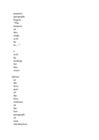 purpose
paragraph
begins:
"The
purpose
of
this
study
will
be
to...."
I
will
be
looking
for
this
exact
phrase
as
the
first
part
of
the
first
sentence
of
the
last
paragraph
of
your
introduction.
 