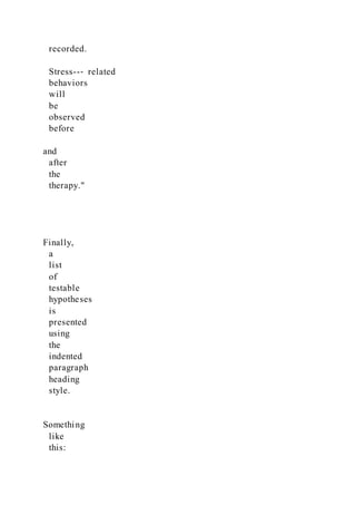 recorded.
Stress--‐ related
behaviors
will
be
observed
before
and
after
the
therapy."
Finally,
a
list
of
testable
hypotheses
is
presented
using
the
indented
paragraph
heading
style.
Something
like
this:
 