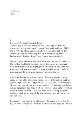 Reference
list.
1
Research Proposal Consent Form
Conducting a research study of any type requires that the
researcher obtain informed consent from each subject. MTSU
has a website where you can find the basic information for
obtaining consent, including the form required by MTSU’s
Institutional Review Board (http://www.mtsu.edu/irb/).
The next page shows a modified form that we use for this class.
The yellow highlight is what I typed for a previous project.
You must delete all the highlighted information and then add
your own information based on your specific study. Include
your consent form in your proposal as appendix A.
Appendix B may be a demographic form you create if your
proposal includes collecting basic subject information such as
gender, age, race, etc. Appendices C, D, E, etc., will be copies
of your surveys, if you are using surveys. If you are not doing
survey research, then they will be copies of your data recording
sheet or other materials that you may be presenting to your
subjects, such as a copy of the instructions you will be giving
the subjects.
Remember, you must treat all groups the same, except for the
IV, so your instructions must be written out and read to subjects
 