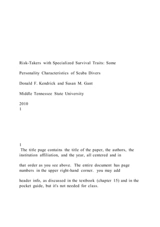 Risk-Takers with Specialized Survival Traits: Some
Personality Characteristics of Scuba Divers
Donald F. Kendrick and Susan M. Gant
Middle Tennessee State University
2010
1
1
The title page contains the title of the paper, the authors, the
institution affiliation, and the year, all centered and in
that order as you see above. The entire document has page
numbers in the upper right-hand corner. you may add
header info, as discussed in the textbook (chapter 15) and in the
pocket guide, but it's not needed for class.
 