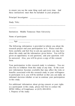 to ensure you say the same thing each and every time. And
these instructions must then be included in your proposal.
Principal Investigator: __________________
Study Title:
_____________________________________________________
_______
Institution: Middle Tennessee State University
Name of participant:
_____________________________________________________
____ Age: ___________
The following information is provided to inform you about the
research project and your participation in it. Please read this
form carefully and feel free to ask any questions you may have
about this study and the information given below. You will be
given an opportunity to ask questions, and your questions will
be answered. Also, you will be given a copy of this consent
form.
Your participation in this research study is voluntary. You are
also free to withdraw from this study at any time. In the event
new information becomes available that may affect the risks or
benefits associated with this research study or your willingness
to participate in it, you will be notified so that you can make an
informed decision whether or not to continue your participation
in this study.
For additional information about giving consent or your rights
as a participant in this study, please feel free to contact the
MTSU Office of Compliance at (615) 494-8918.
1. Purpose of the study:
 
