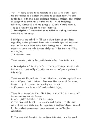 You are being asked to participate in a research study because
the researcher is a student learning to conduct research and
needs help with this class assigned research project. The project
is designed to teach the student the basics of designing
research, collecting and analyzing data, and writing results.
The data will be use for no other purpose.
2. Description of procedures to be followed and approximate
duration of the study:
Participants are asked to fill out a short form of questions
regarding a few personal items (for example age and sex) and
then to fill out a short sensation-seeking scale. This scale
measures one's attitude toward risky activities such as riding
motorcyles.
3. Expected costs:
There are no costs to the participants other than their time.
4. Description of the discomforts, inconveniences, and/or risks
that can be reasonably expected as a result of participation in
this study:
There are no discomforts, inconveniences, or risks expected as a
result of your participation. You may find some of the survey
items, silly, irrelevant, or meaningless to you.
5. Compensation in case of study-related injury:
There is no compensation. No injury is expected as a result of
filling out the survey forms.
6. Anticipated benefits from this study:
a) The potential benefits to science and humankind that may
result from this study are the experience and knowledge gained
by the student-researcher as an inherent part of her/his
education.
b) The potential benefits to you from this study are the good
 