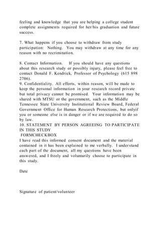 feeling and knowledge that you are helping a college student
complete assignments required for her/his graduation and future
success.
7. What happens if you choose to withdraw from study
participation: Nothing. You may withdraw at any time for any
reason with no recrimination.
8. Contact Information. If you should have any questions
about this research study or possibly injury, please feel free to
contact Donald F. Kendrick, Professor of Psychology (615 898
2706).
9. Confidentiality. All efforts, within reason, will be made to
keep the personal information in your research record private
but total privacy cannot be promised. Your information may be
shared with MTSU or the government, such as the Middle
Tennessee State University Institutional Review Board, Federal
Government Office for Human Research Protections, but onlyif
you or someone else is in danger or if we are required to do so
by law.
10. STATEMENT BY PERSON AGREEING TO PARTICIPATE
IN THIS STUDY
FORMCHECKBOX
I have read this informed consent document and the material
contained in it has been explained to me verbally. I under stand
each part of the document, all my questions have been
answered, and I freely and voluntarily choose to participate in
this study.
Date
Signature of patient/volunteer
 