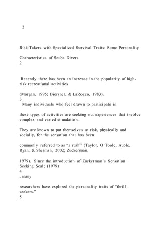 2
Risk-Takers with Specialized Survival Traits: Some Personality
Characteristics of Scuba Divers
2
Recently there has been an increase in the popularity of high-
risk recreational activities
(Morgan, 1995; Biersner, & LaRocco, 1983).
3
Many individuals who feel drawn to participate in
these types of activities are seeking out experiences that involve
complex and varied stimulation.
They are known to put themselves at risk, physically and
socially, for the sensation that has been
commonly referred to as “a rush” (Taylor, O’Toole, Auble,
Ryan, & Sherman, 2002; Zuckerman,
1979). Since the introduction of Zuckerman’s Sensation
Seeking Scale (1979)
4
, many
researchers have explored the personality traits of “thrill -
seekers.”
5
 