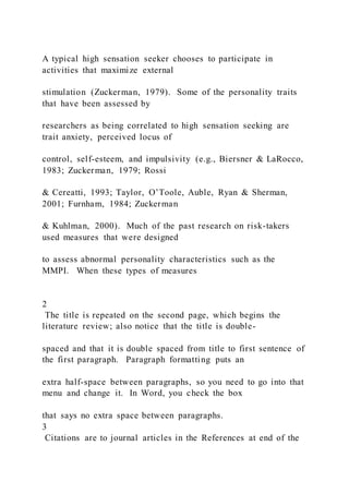 A typical high sensation seeker chooses to participate in
activities that maximize external
stimulation (Zuckerman, 1979). Some of the personality traits
that have been assessed by
researchers as being correlated to high sensation seeking are
trait anxiety, perceived locus of
control, self-esteem, and impulsivity (e.g., Biersner & LaRocco,
1983; Zuckerman, 1979; Rossi
& Cereatti, 1993; Taylor, O’Toole, Auble, Ryan & Sherman,
2001; Furnham, 1984; Zuckerman
& Kuhlman, 2000). Much of the past research on risk-takers
used measures that were designed
to assess abnormal personality characteristics such as the
MMPI. When these types of measures
2
The title is repeated on the second page, which begins the
literature review; also notice that the title is double-
spaced and that it is double spaced from title to first sentence of
the first paragraph. Paragraph formatting puts an
extra half-space between paragraphs, so you need to go into that
menu and change it. In Word, you check the box
that says no extra space between paragraphs.
3
Citations are to journal articles in the References at end of the
 
