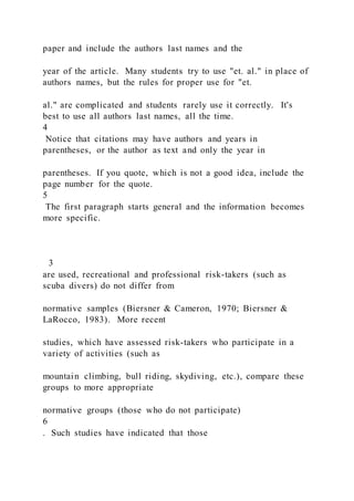 paper and include the authors last names and the
year of the article. Many students try to use "et. al." in place of
authors names, but the rules for proper use for "et.
al." are complicated and students rarely use it correctly. It's
best to use all authors last names, all the time.
4
Notice that citations may have authors and years in
parentheses, or the author as text and only the year in
parentheses. If you quote, which is not a good idea, include the
page number for the quote.
5
The first paragraph starts general and the information becomes
more specific.
3
are used, recreational and professional risk-takers (such as
scuba divers) do not differ from
normative samples (Biersner & Cameron, 1970; Biersner &
LaRocco, 1983). More recent
studies, which have assessed risk-takers who participate in a
variety of activities (such as
mountain climbing, bull riding, skydiving, etc.), compare these
groups to more appropriate
normative groups (those who do not participate)
6
. Such studies have indicated that those
 