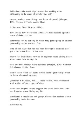 individuals who score high in sensation seeking score
differently in the areas of impulsivity, self-
esteem, anxiety, masculinity, and locus of control (Morgan,
1995; Taylor, O’Toole, Auble, Ryan
& Sherman, 2001; Brievic, 1994).
Few studies have been done in this area that measure specific
types of risk-takers (as
determined by the activity in which they participate) on several
personality scales at once. One
type of risk-taker that has not been thoroughly assessed as of
yet is the scuba diver. It has been
shown that individuals enrolled in beginner scuba diving classes
score lower than average in
state and trait anxiety when measured (Morgan, 1995; Biersner
& LaRocco, 1983). Some
studies have found that scuba divers score significantly lower
on locus of control measures
(Biersner & LaRocco, 1983). These results, when contrasted
with studies of other types of risk-
takers (see Migdal, 1990), suggest that some individuals who
are drawn to scuba diving may be
considered a specialized sub-group of sensation seekers whose
personality traits increase
survivability.
 