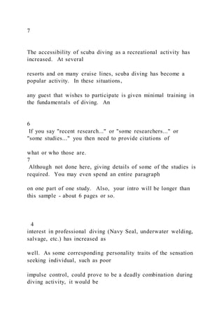 7
The accessibility of scuba diving as a recreational activity has
increased. At several
resorts and on many cruise lines, scuba diving has become a
popular activity. In these situations,
any guest that wishes to participate is given minimal training in
the fundamentals of diving. An
6
If you say "recent research..." or "some researchers..." or
"some studies..." you then need to provide citations of
what or who those are.
7
Although not done here, giving details of some of the studies is
required. You may even spend an entire paragraph
on one part of one study. Also, your intro will be longer than
this sample - about 6 pages or so.
4
interest in professional diving (Navy Seal, underwater welding,
salvage, etc.) has increased as
well. As some corresponding personality traits of the sensation
seeking individual, such as poor
impulse control, could prove to be a deadly combination during
diving activity, it would be
 
