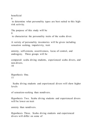 beneficial
8
to determine what personality types are best suited to this high-
risk activity.
The purpose of this study will be
9
to characterize the personality traits of the scuba diver.
A variety of personality inventories will be given including
sensation seeking, impulsivity, trait
anxiety, self-esteem, assertiveness, locus of control, and
androgyny. Three groups will be
compared: scuba diving students, experienced scuba divers, and
non-divers.
10
Hypothesis One.
11
Scuba diving students and experienced divers will show higher
levels
of sensation-seeking than nondivers.
Hypothesis Two. Scuba diving students and experienced divers
will be lower on trait
anxiety than nondivers.
Hypothesis Three. Scuba diving students and experienced
divers will differ on some of
 