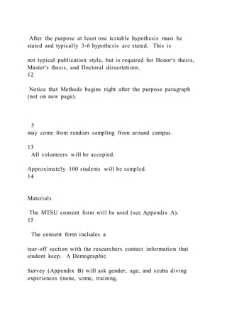 After the purpose at least one testable hypothesis must be
stated and typically 3-6 hypothesis are stated. This is
not typical publication style, but is required for Honor's thesis,
Master's thesis, and Doctoral dissertations.
12
Notice that Methods begins right after the purpose paragraph
(not on new page).
5
may come from random sampling from around campus.
13
All volunteers will be accepted.
Approximately 100 students will be sampled.
14
Materials
The MTSU consent form will be used (see Appendix A).
15
The consent form includes a
tear-off section with the researchers contact information that
student keep. A Demographic
Survey (Appendix B) will ask gender, age, and scuba diving
experiences (none, some, training,
 