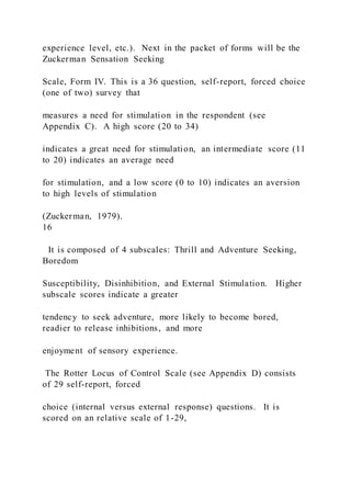 experience level, etc.). Next in the packet of forms will be the
Zuckerman Sensation Seeking
Scale, Form IV. This is a 36 question, self-report, forced choice
(one of two) survey that
measures a need for stimulation in the respondent (see
Appendix C). A high score (20 to 34)
indicates a great need for stimulation, an intermediate score (11
to 20) indicates an average need
for stimulation, and a low score (0 to 10) indicates an aversion
to high levels of stimulation
(Zuckerman, 1979).
16
It is composed of 4 subscales: Thrill and Adventure Seeking,
Boredom
Susceptibility, Disinhibition, and External Stimulation. Higher
subscale scores indicate a greater
tendency to seek adventure, more likely to become bored,
readier to release inhibitions, and more
enjoyment of sensory experience.
The Rotter Locus of Control Scale (see Appendix D) consists
of 29 self-report, forced
choice (internal versus external response) questions. It is
scored on an relative scale of 1-29,
 