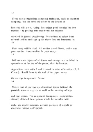13
If you use a specialized sampling technique, such as stratified
sampling, use the term and describe the details of
how you will do it. Using the subject pool includes its own
method - by posting announcements for students
enrolled in general psychology for students to select from
several studies and sign up for those they are interested in.
14
How many will it take? All studies are different, make sure
your number is reasonable for your study.
15
Full accurate copies of all forms and surveys are included in
appendices at the end of the paper, after References.
Appendices start with A and lettered in order of mention (A, B,
C, etc.). Scroll down to the end of the paper to see
the surveys in appendix format.
16
Notice that all surveys are described, terms defined, the
possible scores are given as well as the meaning of high
and low scores. For equipment (computers, stopwatches,
stimuli) detailed descriptions would be included with
make and model numbers, perhaps pictures of stimuli or
diagrams (shown as Figures).
 