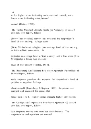 6
with a higher score indicating more external control, and a
lower score indicating more internal
control (Rotter, 1966).
The Taylor Manifest Anxiety Scale (se Appendix E) is a 38
question, self-report, forced
choice (true or false) survey that measures the respondent’s
level of trait anxiety. A high score
(16 to 38) indicates a higher than average level of trait anxiety,
an intermediate score (6 to 15)
indicates an average level of trait anxiety, and a low score (0 to
5) indicates a lower than average
level of trait anxiety (Taylor, 1953).
The Rosenberg Self-Esteem Scale (see Appendix F) consists of
10 self-report, Likert-
style response questions that measure the respondent’s level of
positive or negative feelings
about oneself (Rosenberg & Kaplan, 1982). Responses are
summed and averaged for scores that
range from 1 to 5. Higher scores indicate higher self-esteem
The College Self-Expression Scale (see Appendix G) is a 50
question, self-report, Likert-
type response survey that measures assertiveness. The
responses to each question are summed
 