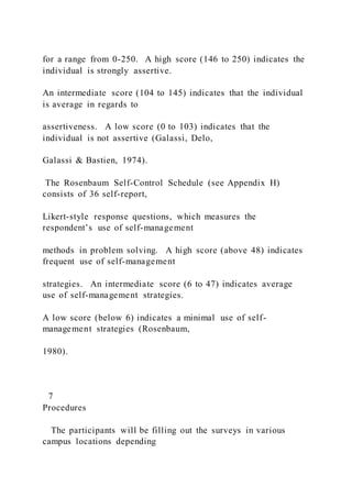 for a range from 0-250. A high score (146 to 250) indicates the
individual is strongly assertive.
An intermediate score (104 to 145) indicates that the individual
is average in regards to
assertiveness. A low score (0 to 103) indicates that the
individual is not assertive (Galassi, Delo,
Galassi & Bastien, 1974).
The Rosenbaum Self-Control Schedule (see Appendix H)
consists of 36 self-report,
Likert-style response questions, which measures the
respondent’s use of self-management
methods in problem solving. A high score (above 48) indicates
frequent use of self-management
strategies. An intermediate score (6 to 47) indicates average
use of self-management strategies.
A low score (below 6) indicates a minimal use of self-
management strategies (Rosenbaum,
1980).
7
Procedures
The participants will be filling out the surveys in various
campus locations depending
 